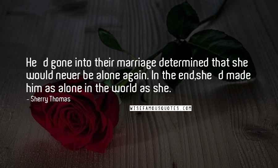 Sherry Thomas Quotes: He'd gone into their marriage determined that she would never be alone again. In the end,she'd made him as alone in the world as she.