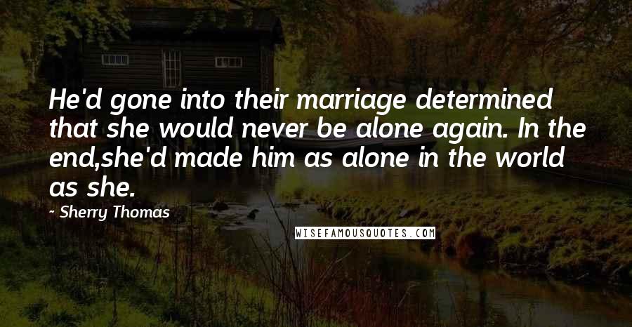 Sherry Thomas Quotes: He'd gone into their marriage determined that she would never be alone again. In the end,she'd made him as alone in the world as she.