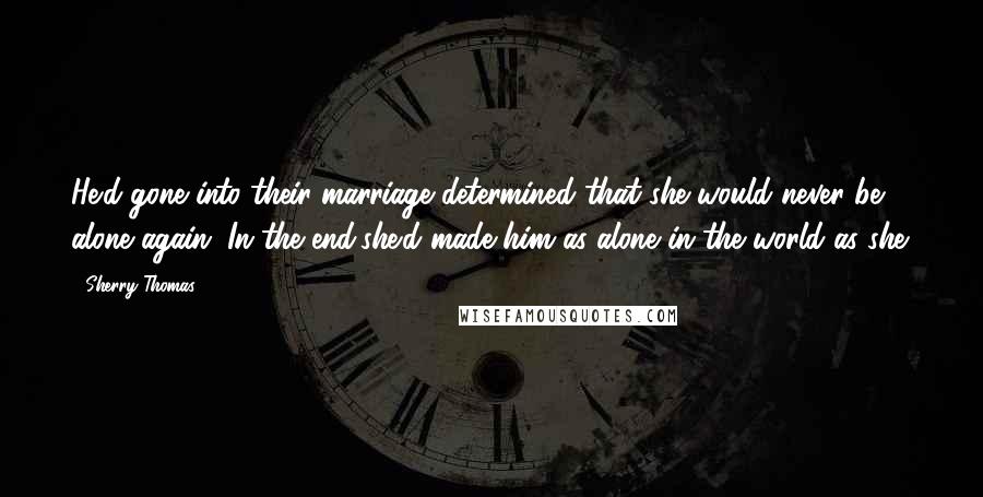 Sherry Thomas Quotes: He'd gone into their marriage determined that she would never be alone again. In the end,she'd made him as alone in the world as she.