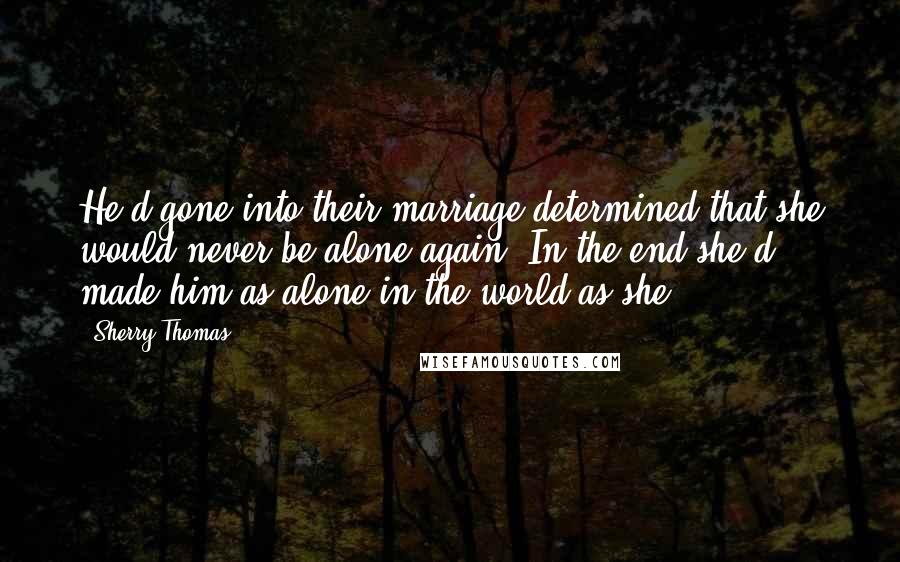 Sherry Thomas Quotes: He'd gone into their marriage determined that she would never be alone again. In the end,she'd made him as alone in the world as she.