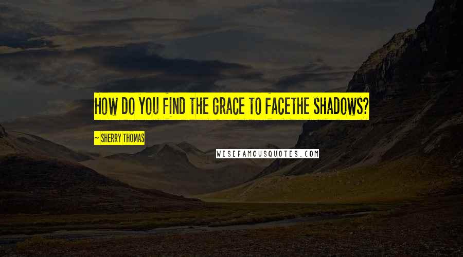 Sherry Thomas Quotes: How do you find the grace to facethe shadows?