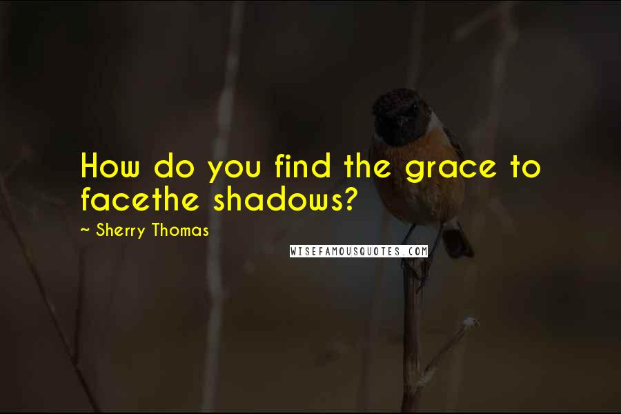 Sherry Thomas Quotes: How do you find the grace to facethe shadows?