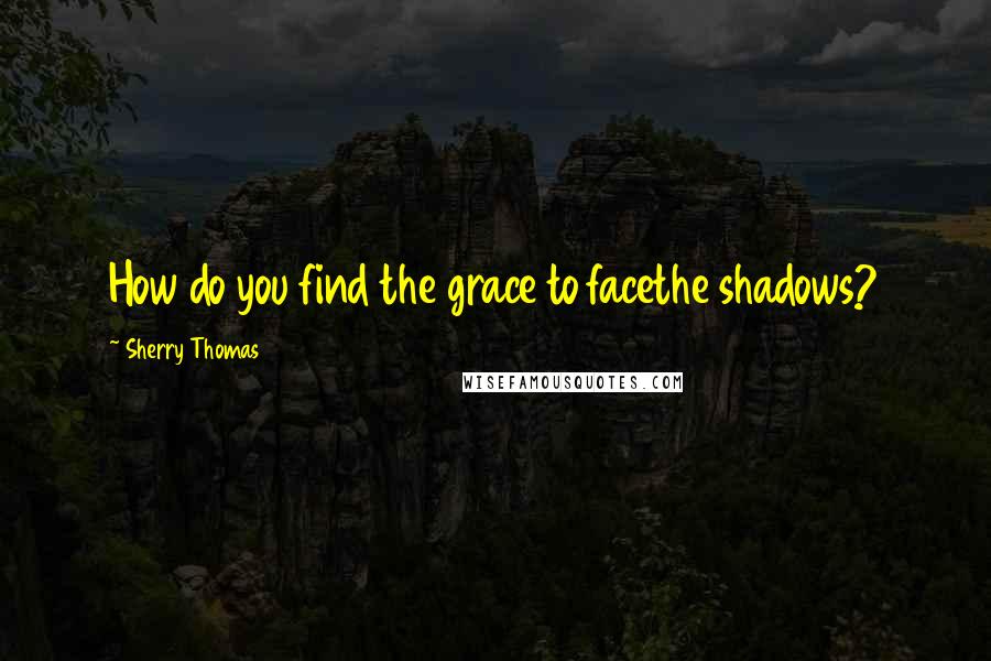 Sherry Thomas Quotes: How do you find the grace to facethe shadows?