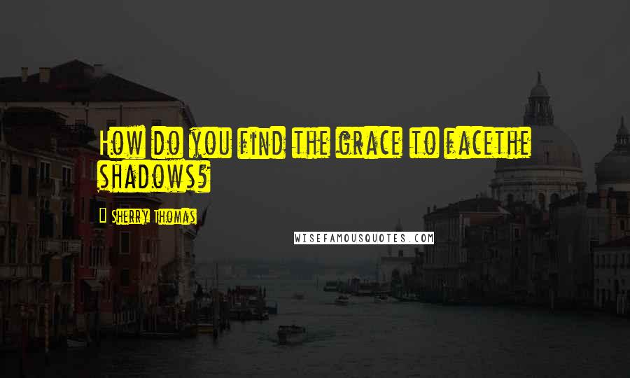 Sherry Thomas Quotes: How do you find the grace to facethe shadows?