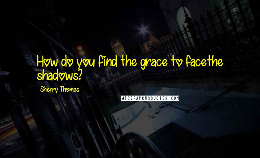Sherry Thomas Quotes: How do you find the grace to facethe shadows?