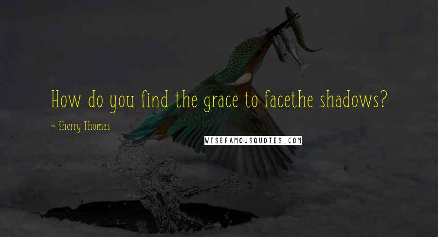 Sherry Thomas Quotes: How do you find the grace to facethe shadows?