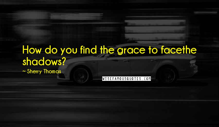 Sherry Thomas Quotes: How do you find the grace to facethe shadows?