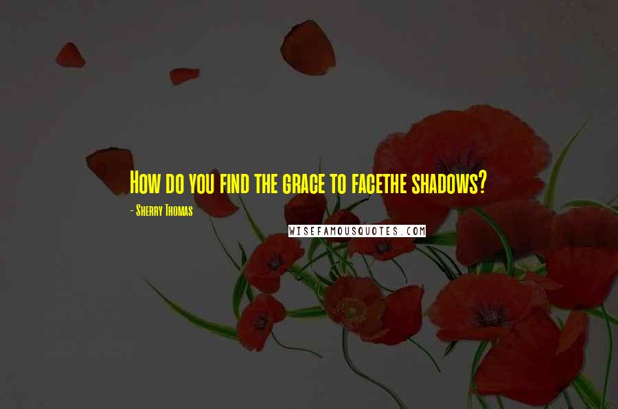 Sherry Thomas Quotes: How do you find the grace to facethe shadows?