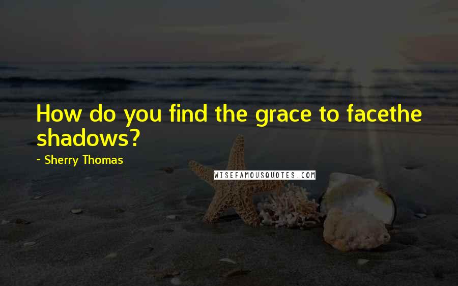Sherry Thomas Quotes: How do you find the grace to facethe shadows?