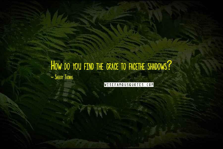 Sherry Thomas Quotes: How do you find the grace to facethe shadows?