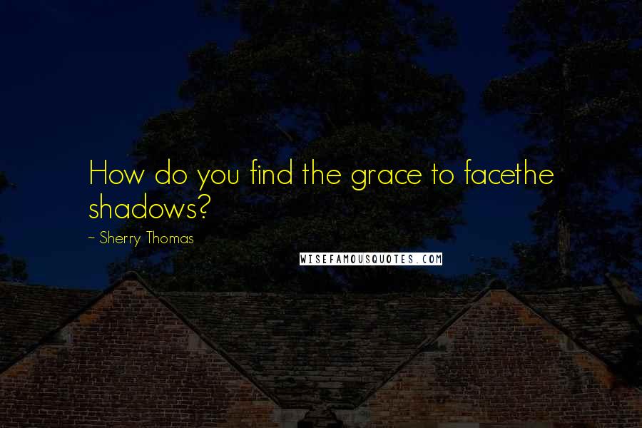 Sherry Thomas Quotes: How do you find the grace to facethe shadows?