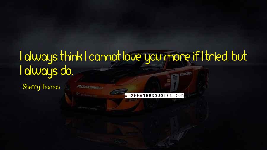 Sherry Thomas Quotes: I always think I cannot love you more if I tried, but I always do.