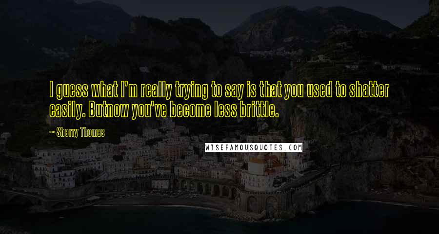 Sherry Thomas Quotes: I guess what I'm really trying to say is that you used to shatter easily. Butnow you've become less brittle.