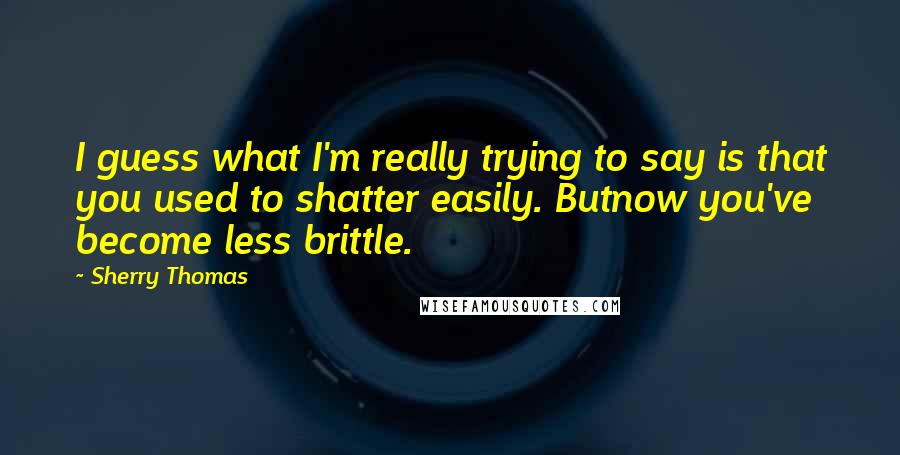 Sherry Thomas Quotes: I guess what I'm really trying to say is that you used to shatter easily. Butnow you've become less brittle.