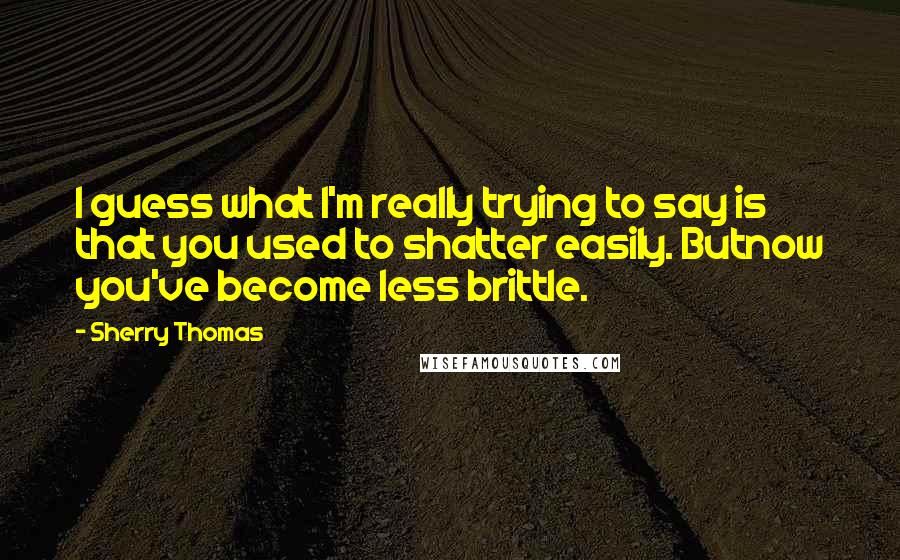 Sherry Thomas Quotes: I guess what I'm really trying to say is that you used to shatter easily. Butnow you've become less brittle.