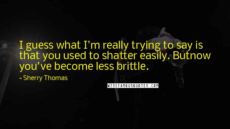 Sherry Thomas Quotes: I guess what I'm really trying to say is that you used to shatter easily. Butnow you've become less brittle.