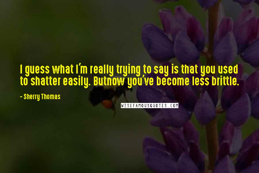 Sherry Thomas Quotes: I guess what I'm really trying to say is that you used to shatter easily. Butnow you've become less brittle.