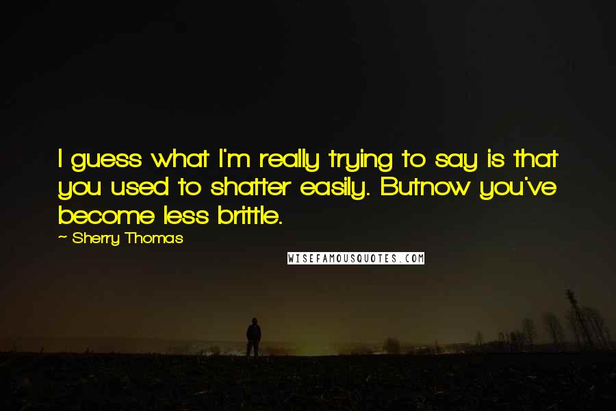 Sherry Thomas Quotes: I guess what I'm really trying to say is that you used to shatter easily. Butnow you've become less brittle.