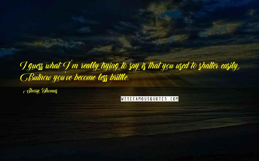 Sherry Thomas Quotes: I guess what I'm really trying to say is that you used to shatter easily. Butnow you've become less brittle.