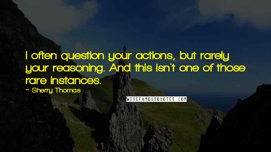 Sherry Thomas Quotes: I often question your actions, but rarely your reasoning. And this isn't one of those rare instances.