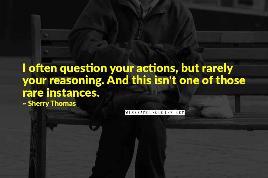 Sherry Thomas Quotes: I often question your actions, but rarely your reasoning. And this isn't one of those rare instances.