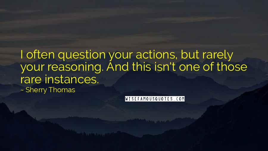 Sherry Thomas Quotes: I often question your actions, but rarely your reasoning. And this isn't one of those rare instances.