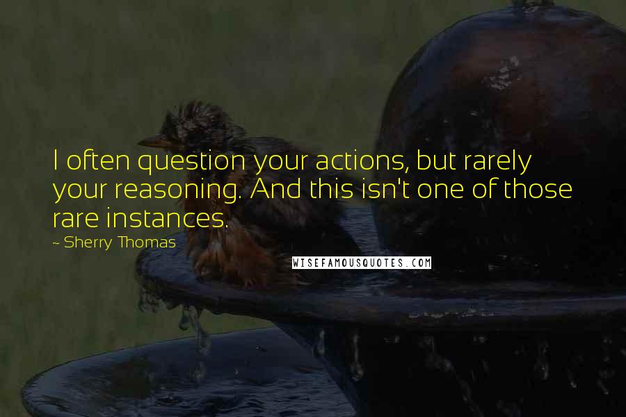 Sherry Thomas Quotes: I often question your actions, but rarely your reasoning. And this isn't one of those rare instances.