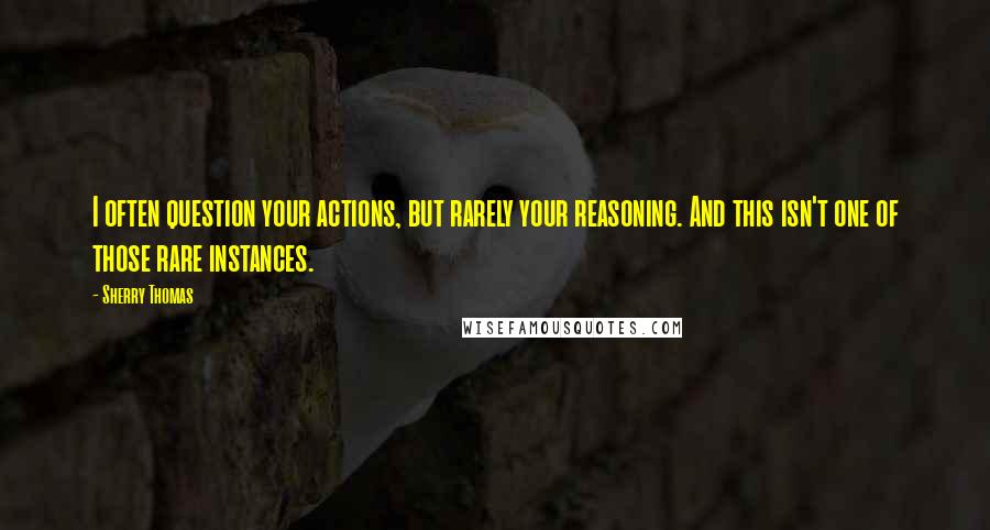 Sherry Thomas Quotes: I often question your actions, but rarely your reasoning. And this isn't one of those rare instances.