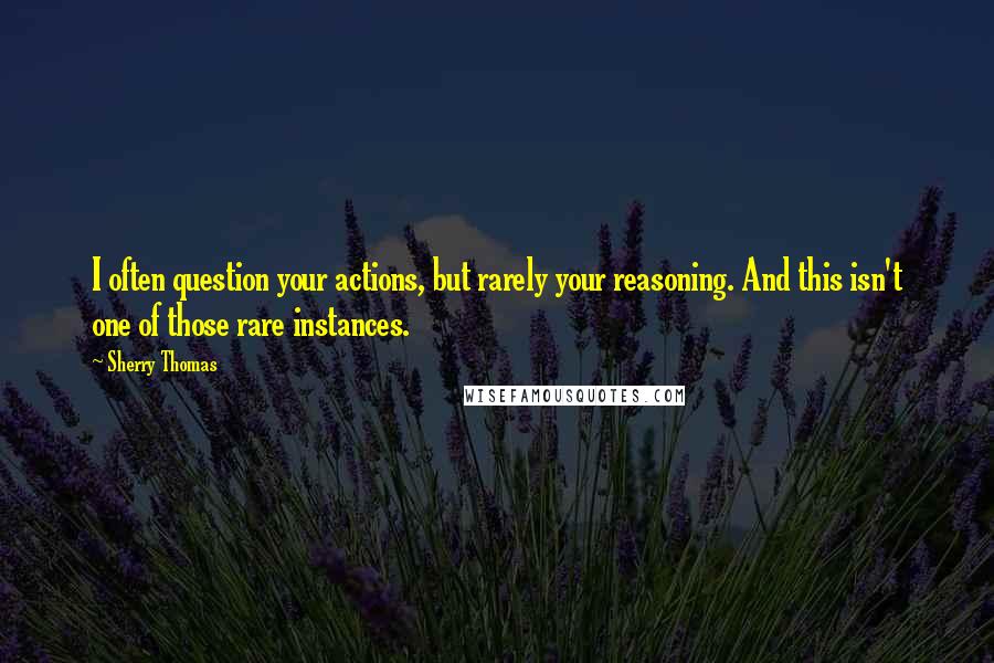 Sherry Thomas Quotes: I often question your actions, but rarely your reasoning. And this isn't one of those rare instances.