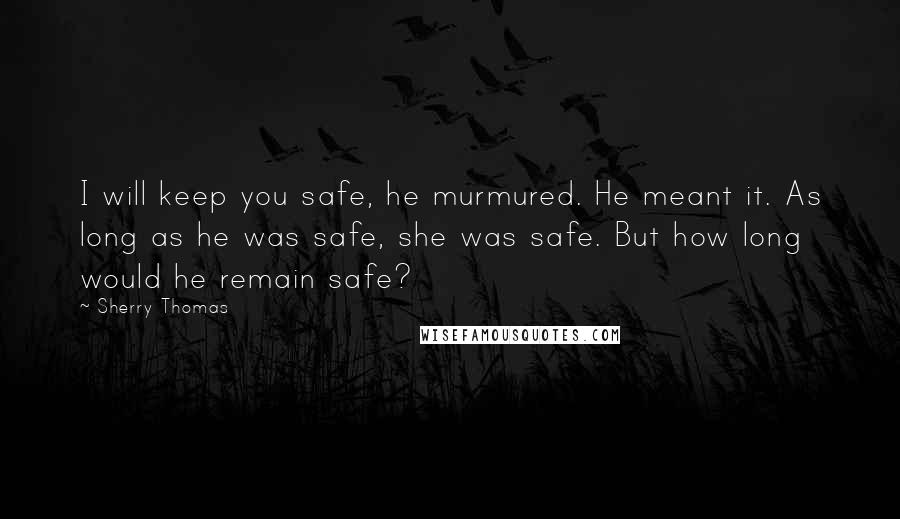 Sherry Thomas Quotes: I will keep you safe, he murmured. He meant it. As long as he was safe, she was safe. But how long would he remain safe?