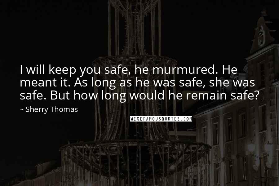 Sherry Thomas Quotes: I will keep you safe, he murmured. He meant it. As long as he was safe, she was safe. But how long would he remain safe?