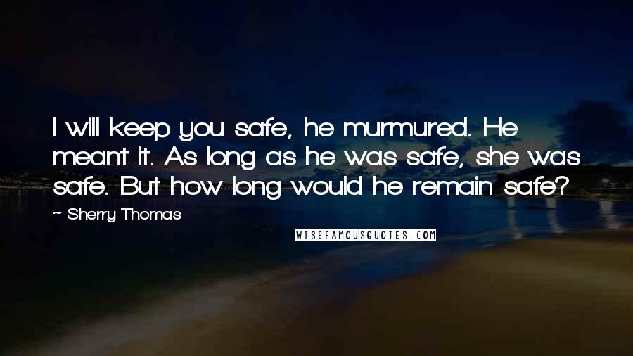 Sherry Thomas Quotes: I will keep you safe, he murmured. He meant it. As long as he was safe, she was safe. But how long would he remain safe?