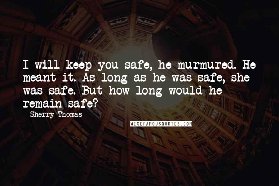 Sherry Thomas Quotes: I will keep you safe, he murmured. He meant it. As long as he was safe, she was safe. But how long would he remain safe?