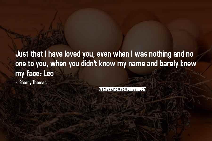 Sherry Thomas Quotes: Just that I have loved you, even when I was nothing and no one to you, when you didn't know my name and barely knew my face.- Leo