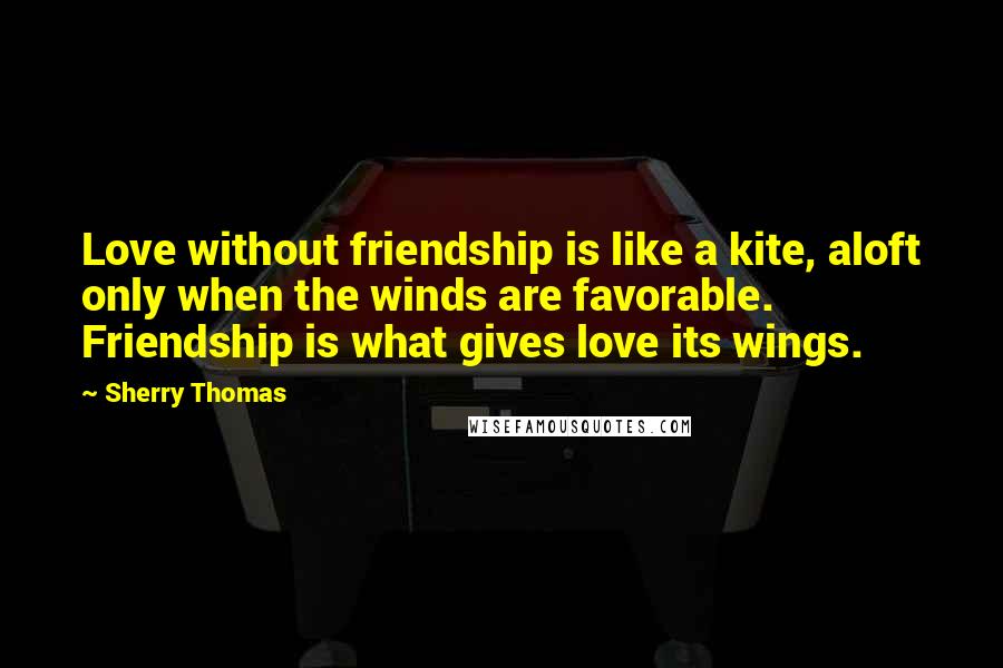 Sherry Thomas Quotes: Love without friendship is like a kite, aloft only when the winds are favorable. Friendship is what gives love its wings.