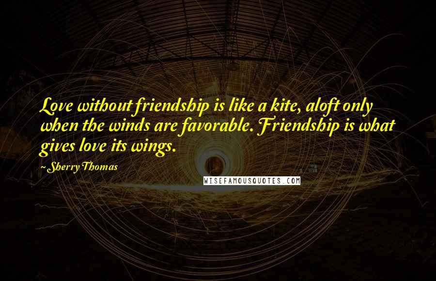 Sherry Thomas Quotes: Love without friendship is like a kite, aloft only when the winds are favorable. Friendship is what gives love its wings.