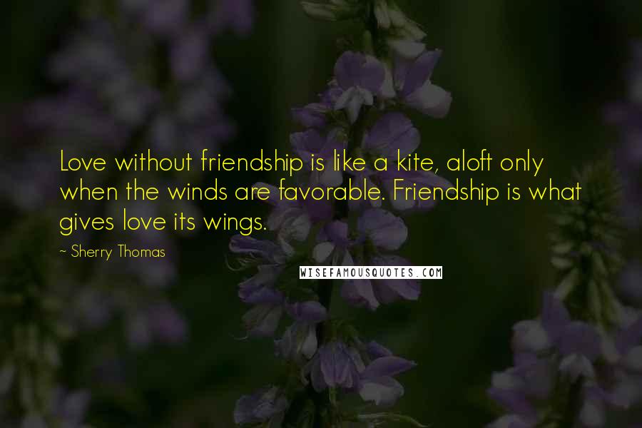 Sherry Thomas Quotes: Love without friendship is like a kite, aloft only when the winds are favorable. Friendship is what gives love its wings.