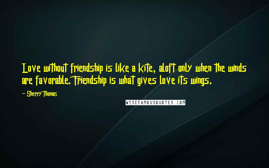 Sherry Thomas Quotes: Love without friendship is like a kite, aloft only when the winds are favorable. Friendship is what gives love its wings.