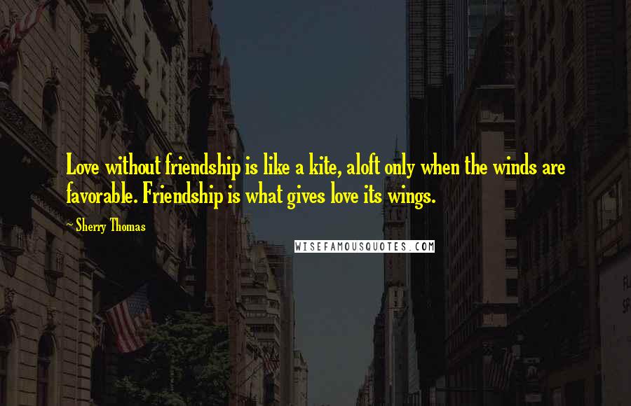 Sherry Thomas Quotes: Love without friendship is like a kite, aloft only when the winds are favorable. Friendship is what gives love its wings.