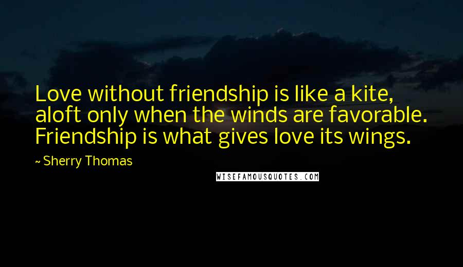 Sherry Thomas Quotes: Love without friendship is like a kite, aloft only when the winds are favorable. Friendship is what gives love its wings.