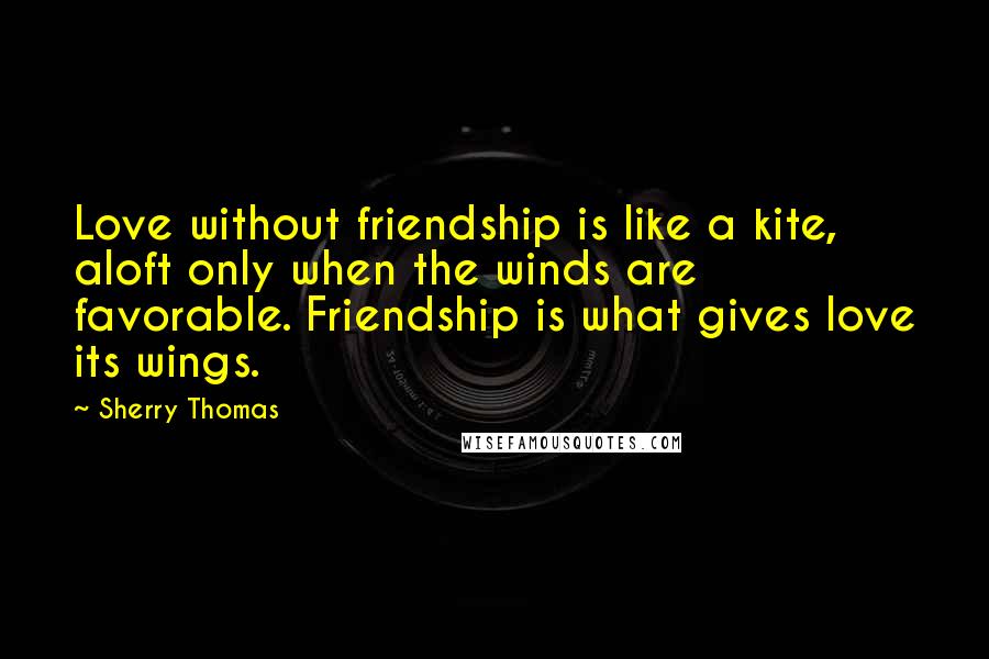 Sherry Thomas Quotes: Love without friendship is like a kite, aloft only when the winds are favorable. Friendship is what gives love its wings.