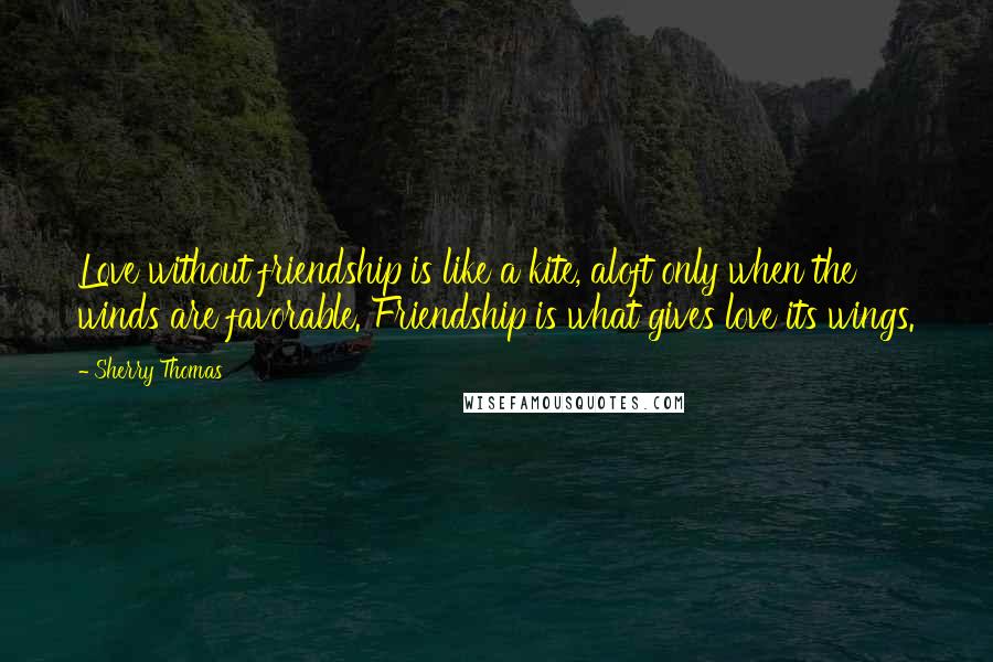 Sherry Thomas Quotes: Love without friendship is like a kite, aloft only when the winds are favorable. Friendship is what gives love its wings.