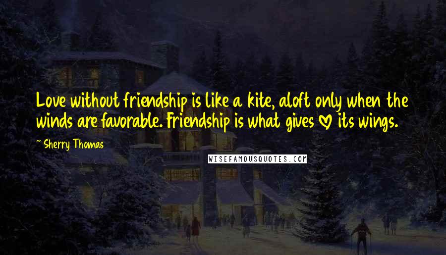 Sherry Thomas Quotes: Love without friendship is like a kite, aloft only when the winds are favorable. Friendship is what gives love its wings.