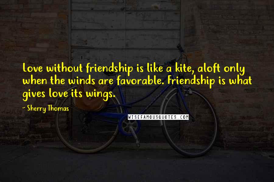 Sherry Thomas Quotes: Love without friendship is like a kite, aloft only when the winds are favorable. Friendship is what gives love its wings.