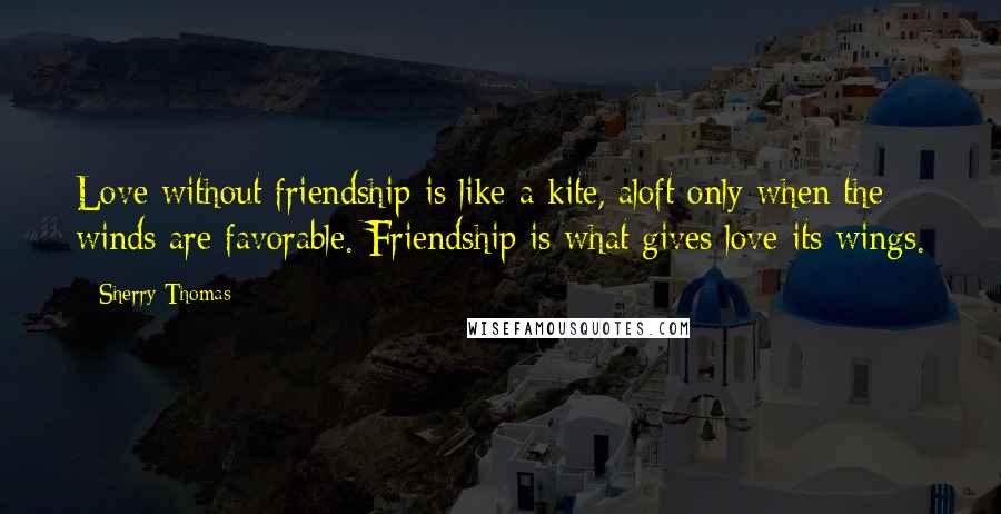 Sherry Thomas Quotes: Love without friendship is like a kite, aloft only when the winds are favorable. Friendship is what gives love its wings.