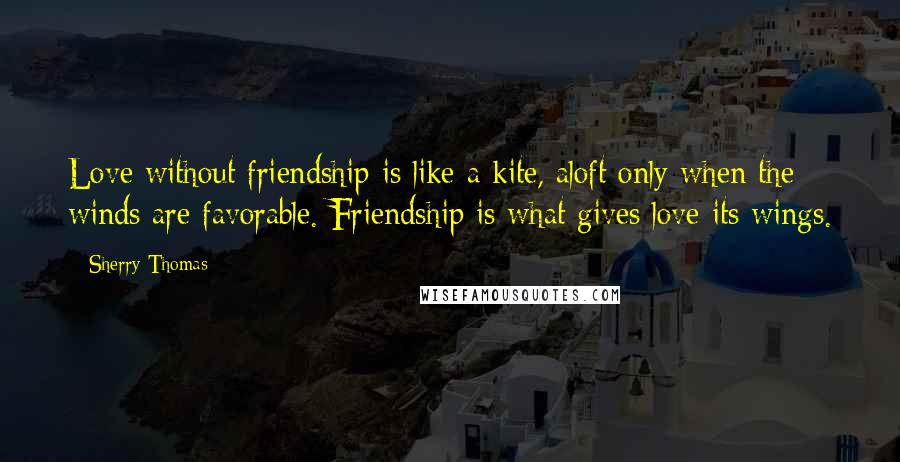 Sherry Thomas Quotes: Love without friendship is like a kite, aloft only when the winds are favorable. Friendship is what gives love its wings.