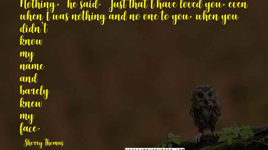 Sherry Thomas Quotes: Nothing," he said. "Just that I have loved you, even when I was nothing and no one to you, when you didn't know my name and barely knew my face.