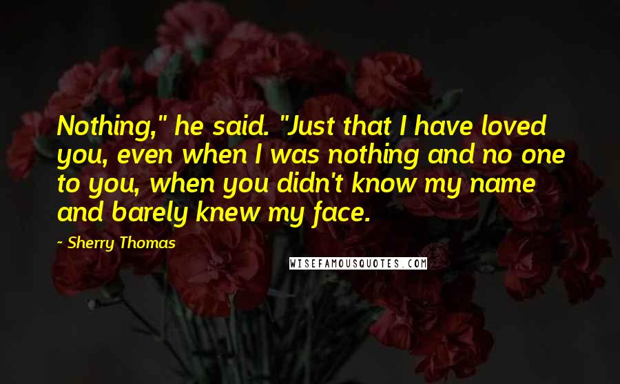 Sherry Thomas Quotes: Nothing," he said. "Just that I have loved you, even when I was nothing and no one to you, when you didn't know my name and barely knew my face.