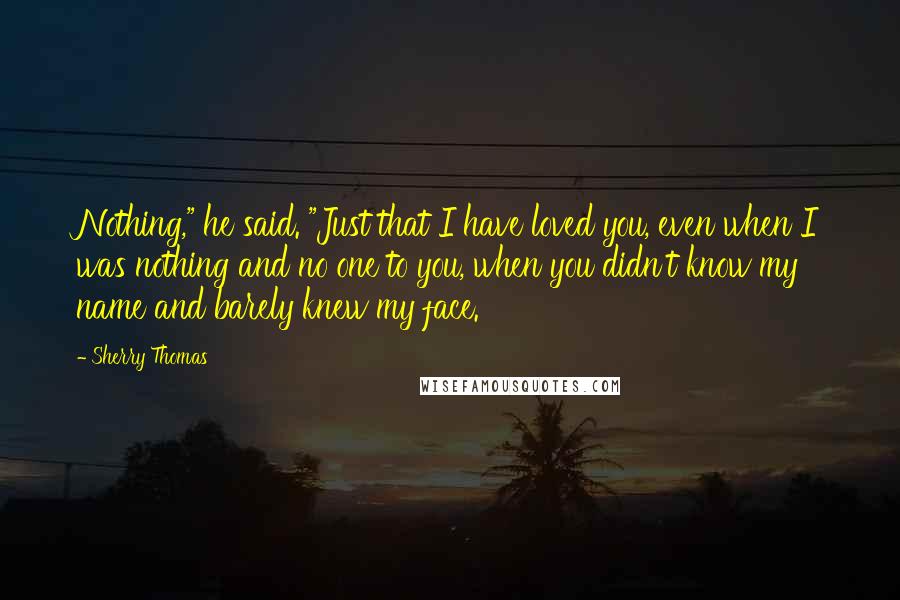 Sherry Thomas Quotes: Nothing," he said. "Just that I have loved you, even when I was nothing and no one to you, when you didn't know my name and barely knew my face.