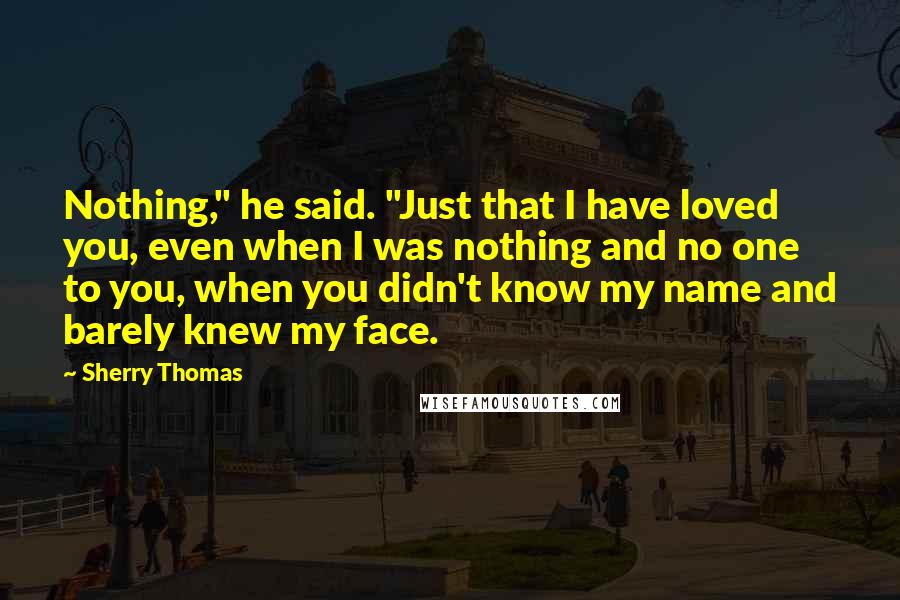 Sherry Thomas Quotes: Nothing," he said. "Just that I have loved you, even when I was nothing and no one to you, when you didn't know my name and barely knew my face.